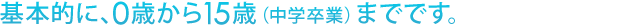 0歳から15歳（中学卒業）までです。