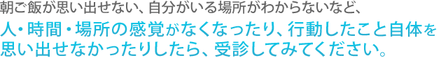 朝ご飯が思い出せない、自分がいる場所がわからないなど、人・時間・場所の感覚がなくなったり、行動したこと自体を思い出せなかったりしたら、受診してみてください。