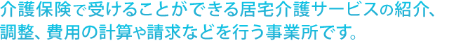 介護保険で受けることができる居宅介護サービスの紹介、 調整、費用の計算や請求などを行う事業所です。