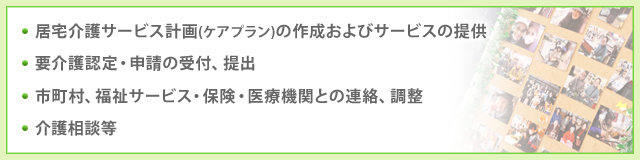 ■居宅介護サービス計画(ケアプラン)の作成およびサービスの提供■要介護認定・申請の受付、提出■市町村、福祉サービス・保険・医療機関との連絡、調整■介護相談等