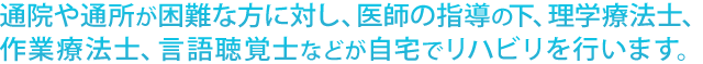 通院や通所が困難な方に対し、 医師の指導の下、理学療法士、作業療法士、言語聴覚士などが自宅でリハビリを行います。