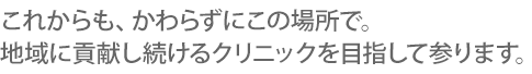 これからも、かわらずにこの場所で。 地域に貢献し続けるクリニックを目指して参ります。